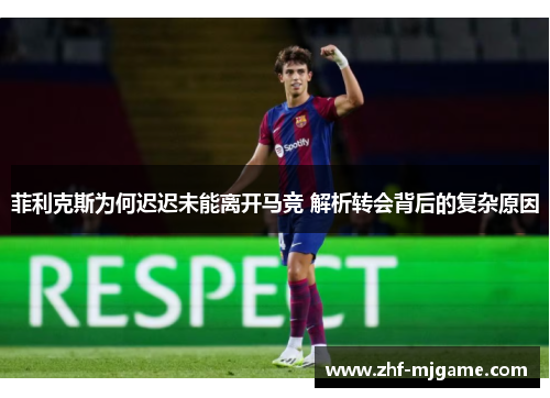菲利克斯为何迟迟未能离开马竞 解析转会背后的复杂原因 菲利克斯为何迟迟未能离开马竞 解析转会背后的复杂原因
